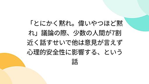 「とにかく黙れ。偉いやつほど黙れ」議論の際、少数の人間が7割近く話すせいで他は意見が言えず心理的安全性に影響する、という話