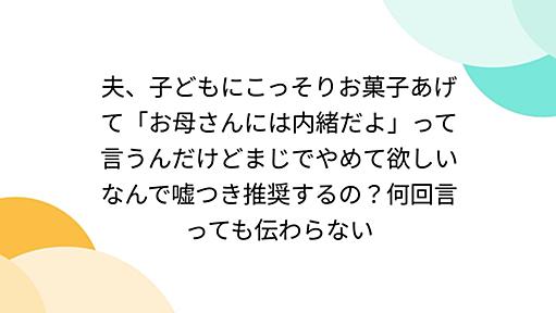 夫、子どもにこっそりお菓子あげて「お母さんには内緒だよ」って言うんだけどまじでやめて欲しいなんで嘘つき推奨するの？何回言っても伝わらない