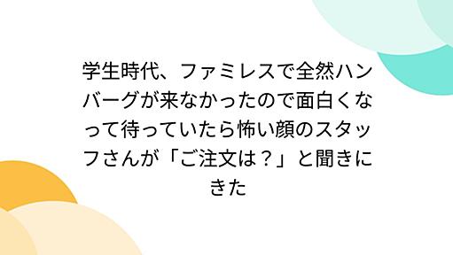 学生時代、ファミレスで全然ハンバーグが来なかったので面白くなって待っていたら怖い顔のスタッフさんが「ご注文は？」と聞きにきた