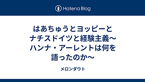 はあちゅうとヨッピーとナチスドイツと経験主義～ハンナ・アーレントは何を語ったのか～ - メロンダウト