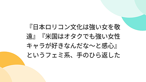 『日本ロリコン文化は強い女を敬遠』『米国はオタクでも強い女性キャラが好きなんだな～と感心』というフェミ系、手のひら返した