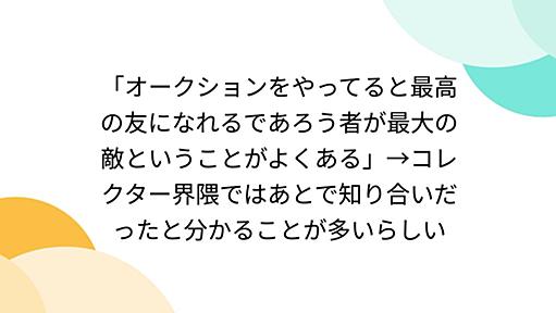 「オークションをやってると最高の友になれるであろう者が最大の敵ということがよくある」→コレクター界隈ではあとで知り合いだったと分かることが多いらしい