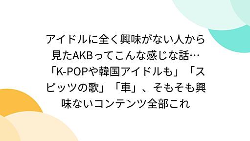 アイドルに全く興味がない人から見たAKBってこんな感じな話…「K-POPや韓国アイドルも」「スピッツの歌」「車」、そもそも興味ないコンテンツ全部これ