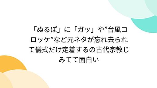 「ぬるぽ」に「ガッ」や”台風コロッケ”など元ネタが忘れ去られて儀式だけ定着するの古代宗教じみてて面白い