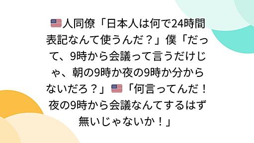 🇺🇸人同僚「日本人は何で24時間表記なんて使うんだ？」僕「だって、9時から会議って言うだけじゃ、朝の9時か夜の9時か分からないだろ？」🇺🇸「何言ってんだ！夜の9時から会議なんてするはず無いじゃないか！」