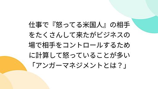 仕事で『怒ってる米国人』の相手をたくさんして来たがビジネスの場で相手をコントロールするために計算して怒っていることが多い「アンガーマネジメントとは？」