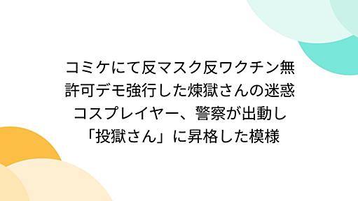 コミケにて反マスク反ワクチン無許可デモ強行した煉獄さんの迷惑コスプレイヤー、警察が出動し「投獄さん」に昇格した模様