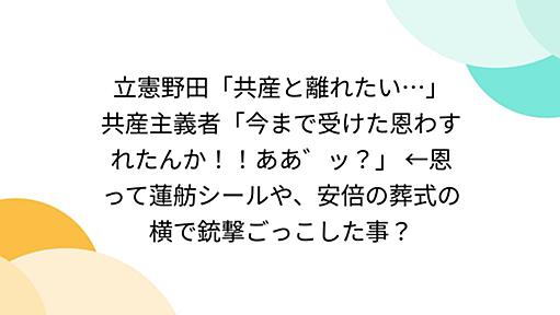 立憲野田「共産と離れたい…」 共産主義者「今まで受けた恩わすれたんか！！ああ゛ッ？」 ←恩って蓮舫シールや、安倍の葬式の横で銃撃ごっこした事？