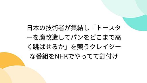 日本の技術者が集結し「トースターを魔改造してパンをどこまで高く跳ばせるか」を競うクレイジーな番組をNHKでやってて釘付け