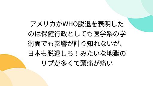 アメリカがWHO脱退を表明したのは保健行政としても医学系の学術面でも影響が計り知れないが、日本も脱退しろ！みたいな地獄のリプが多くて頭痛が痛い