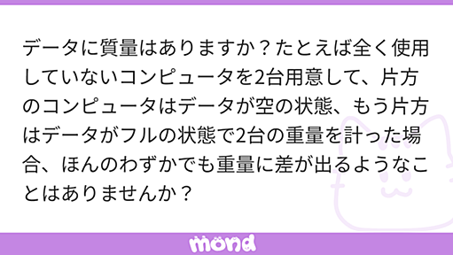 データに質量はありますか？たとえば全く使用していないコンピュータを2台用意して、片方のコンピュータはデータが空の状態、もう片方はデータがフルの状態で2台の重量を計った場合、ほんのわずかでも重量に差が出るようなことはありませんか？ | mond