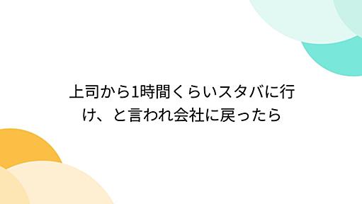 上司から1時間くらいスタバに行け、と言われ会社に戻ったら