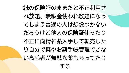 紙の保険証のままだと不正利用され放題、無駄金使われ放題になってしまう普通の人は想像つかないだろうけど他人の保険証使ったり不正に向精神薬入手して転売したり自分で薬やお薬手帳管理できない高齢者が無駄な薬もらってたりする