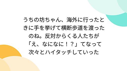 うちの坊ちゃん、海外に行ったときに手を挙げて横断歩道を渡ったのね。反対からくる人たちが「え、なになに！？」てなって次々とハイタッチしていった