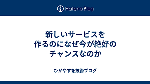 新しいサービスを作るのになぜ今が絶好のチャンスなのか - ひがやすを技術ブログ