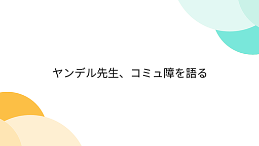 ヤンデル先生、コミュ障を語る