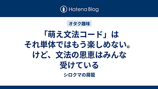 「萌え文法コード」はそれ単体ではもう楽しめない。けど、文法の恩恵はみんな受けている - シロクマの屑籠