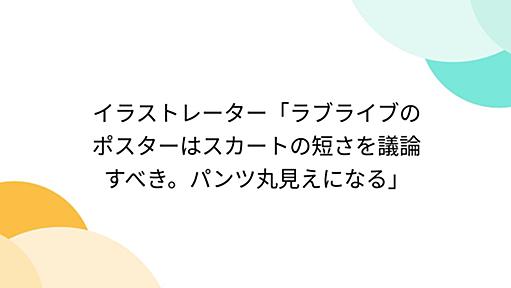 イラストレーター「ラブライブのポスターはスカートの短さを議論すべき。パンツ丸見えになる」