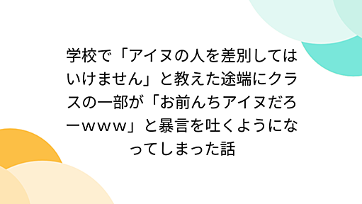 学校で「アイヌの人を差別してはいけません」と教えた途端にクラスの一部が「お前んちアイヌだろーｗｗｗ」と暴言を吐くようになってしまった話