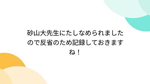 砂山大先生にたしなめられましたので反省のため記録しておきますね！