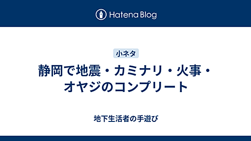 静岡で地震・カミナリ・火事・オヤジのコンプリート - 地下生活者の手遊び