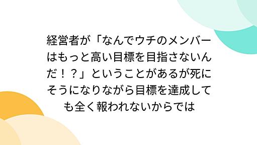 経営者が「なんでウチのメンバーはもっと高い目標を目指さないんだ！？」ということがあるが死にそうになりながら目標を達成しても全く報われないからでは