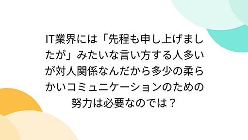 IT業界には「先程も申し上げましたが」みたいな言い方する人多いが対人関係なんだから多少の柔らかいコミュニケーションのための努力は必要なのでは？