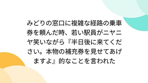 みどりの窓口に複雑な経路の乗車券を頼んだ時、若い駅員がニヤニヤ笑いながら『半日後に来てください。本物の補充券を見せてあげますよ』的なことを言われた