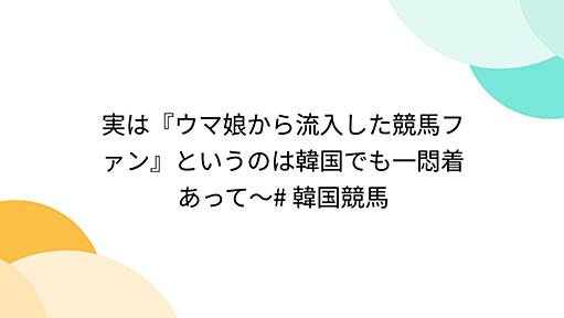 実は『ウマ娘から流入した競馬ファン』というのは韓国でも一悶着あって〜# 韓国競馬