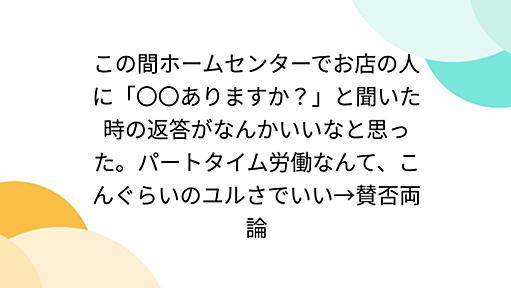 この間ホームセンターでお店の人に「〇〇ありますか？」と聞いた時の返答がなんかいいなと思った。パートタイム労働なんて、こんぐらいのユルさでいい→賛否両論