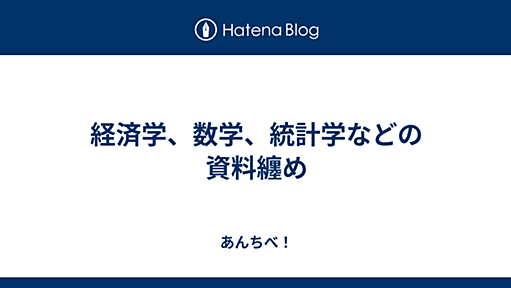 経済学、数学、統計学などの資料纏め - あんちべ！