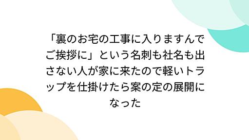 「裏のお宅の工事に入りますんでご挨拶に」という名刺も社名も出さない人が家に来たので軽いトラップを仕掛けたら案の定の展開になった