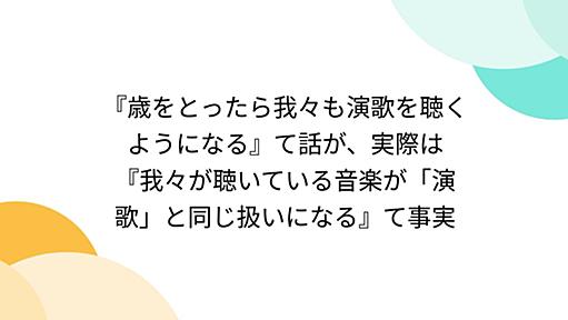 『歳をとったら我々も演歌を聴くようになる』て話が、実際は『我々が聴いている音楽が「演歌」と同じ扱いになる』て事実