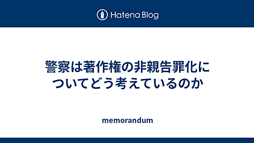 警察は著作権の非親告罪化についてどう考えているのか - memorandum