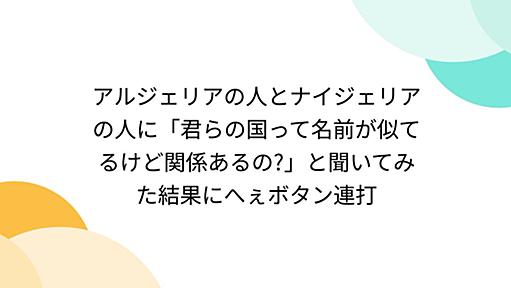 アルジェリアの人とナイジェリアの人に「君らの国って名前が似てるけど関係あるの?」と聞いてみた結果にへぇボタン連打