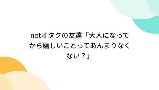 notオタクの友達「大人になってから嬉しいことってあんまりなくない？」