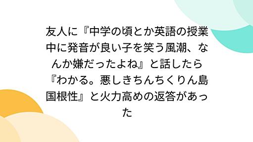 友人に『中学の頃とか英語の授業中に発音が良い子を笑う風潮、なんか嫌だったよね』と話したら『わかる。悪しきちんちくりん島国根性』と火力高めの返答があった