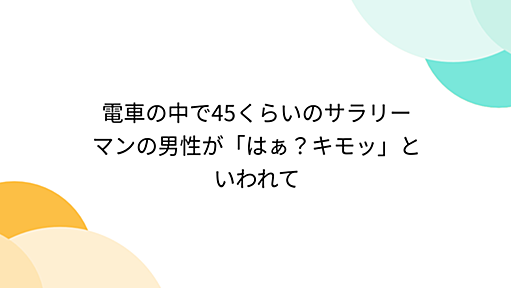 電車の中で45くらいのサラリーマンの男性が「はぁ？キモッ」といわれて