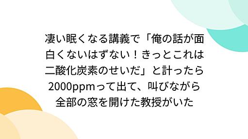 凄い眠くなる講義で「俺の話が面白くないはずない！きっとこれは二酸化炭素のせいだ」と計ったら2000ppmって出て、叫びながら全部の窓を開けた教授がいた