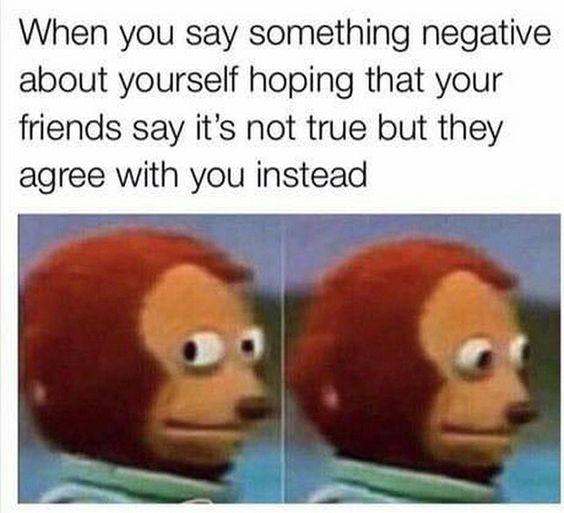 you say something negative about yourself - When you say something negative about yourself hoping that your friends say it's not true but they agree with you instead