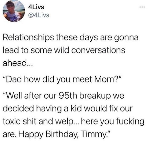 document - 4Livs Relationships these days are gonna lead to some wild conversations ahead... "Dad how did you meet Mom?" "Well after our 95th breakup we decided having a kid would fix our toxic shit and welp... here you fucking are. Happy Birthday, Timmy.