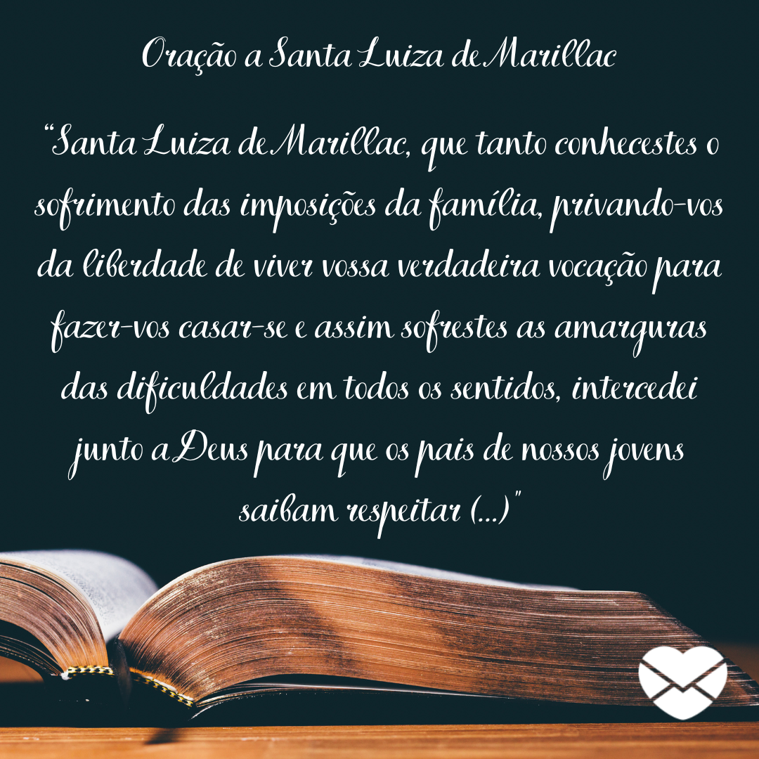 “Santa Luiza de Marillac, que tanto conhecestes o sofrimento das imposições da família, privando-vos da liberdade de viver vossa verdadeira vocação para fazer-vos casar-se e assim sofrestes as amarguras das dificuldades em todos os sentidos, intercedei junto a Deus para que os pais de (...)'