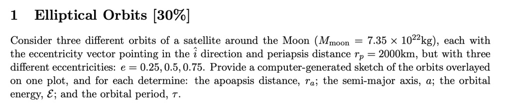 1 Elliptical Orbits [30%]
Consider three different orbits of a satellite around the Moon (Mmoon = 7.35 × 10^22kg), each with
the eccentricity vector pointing in the î direction and periapsis distance rp = 2000km, but with three
different eccentricities: e = 0.25, 0.5, 0.75. Provide a computer-generated sketch of the orbits overlayed
on one plot, and for each determine: the apoapsis distance, ra; the semi-major axis, a; the orbital
energy, ℰ; and the orbital period, τ.