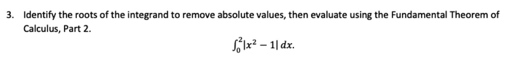 3. Identify the roots of the integrand to remove absolute values, then evaluate using the Fundamental Theorem of Calculus, Part 2.
∫0^2 | x^2 - 1 | dx.