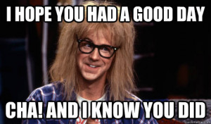 Garth Waynes world - i hope you had a good day cha and i know you did