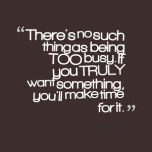 ... being TOO busy. If you TRULY want something, you'll make time for it