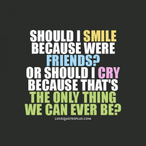 Should I smile because were friends? or should I cry because that’s ...