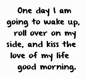 One day I am going to wake up, roll over on my side, and kiss the love ...