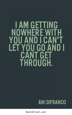 am getting nowhere with you and I can't let you go and I cant get ...