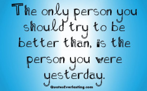 The only person you should try to be better than, is the person you ...